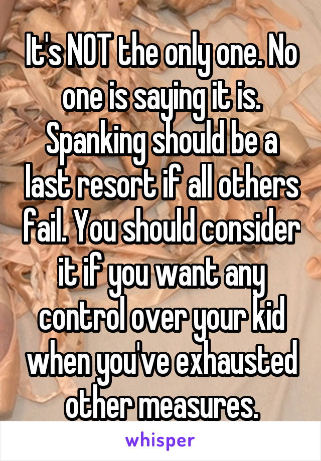 It's NOT the only one. No one is saying it is. Spanking should be a last resort if all others fail. You should consider it if you want any control over your kid when you've exhausted other measures.