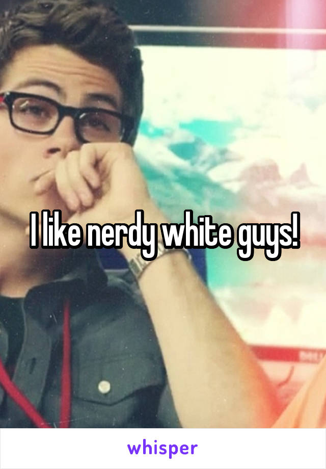 I like nerdy white guys!