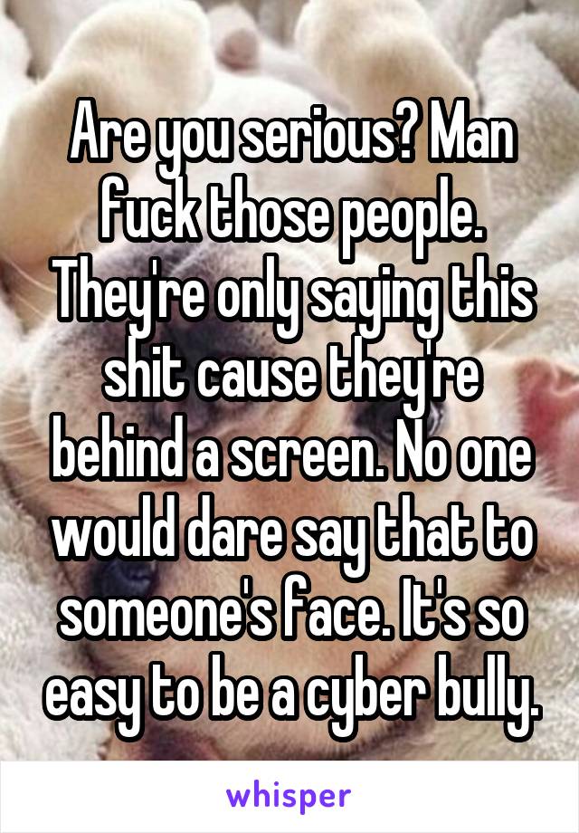 Are you serious? Man fuck those people. They're only saying this shit cause they're behind a screen. No one would dare say that to someone's face. It's so easy to be a cyber bully.