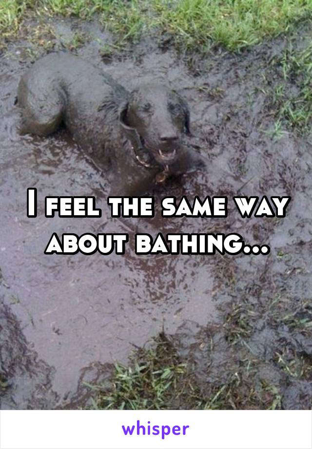 I feel the same way about bathing...