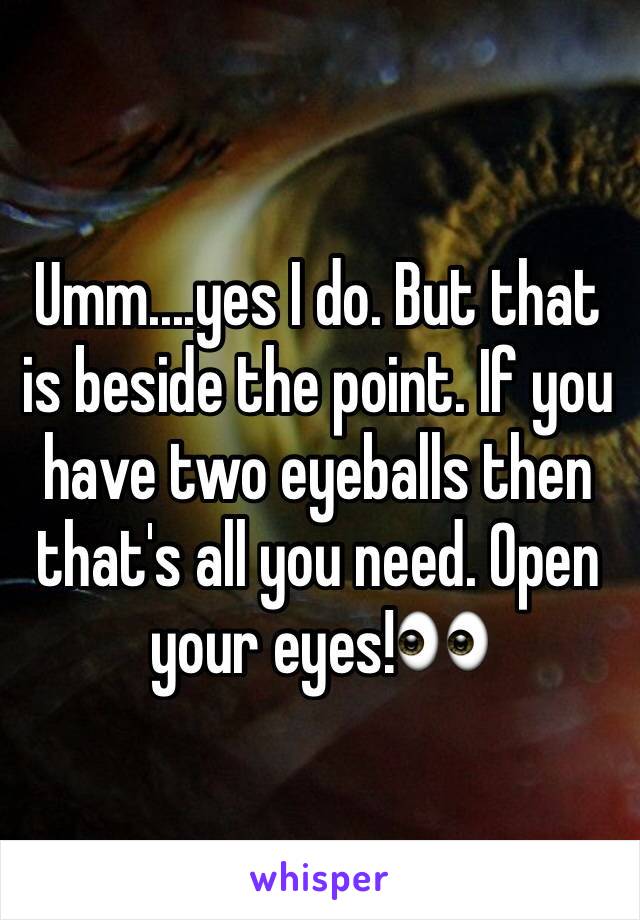 Umm....yes I do. But that is beside the point. If you have two eyeballs then that's all you need. Open your eyes!👀