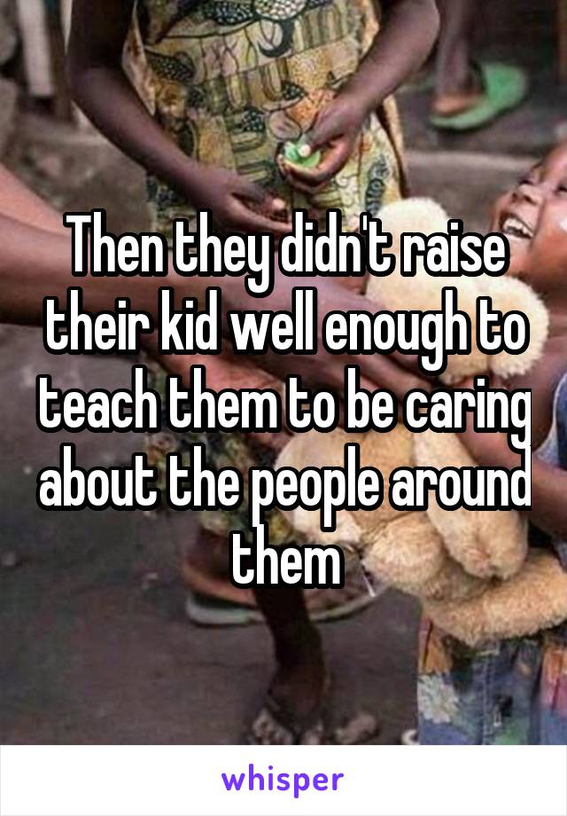 Then they didn't raise their kid well enough to teach them to be caring about the people around them