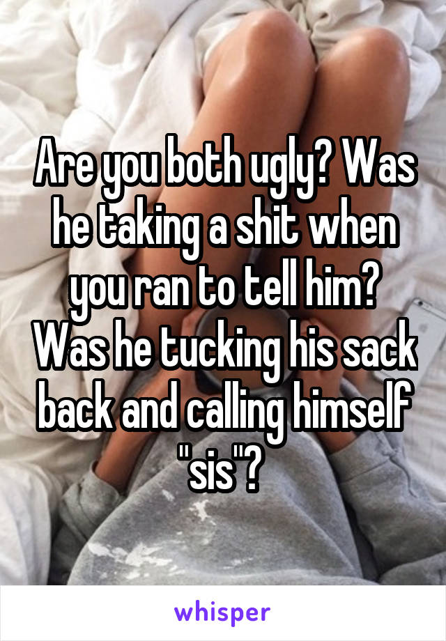 Are you both ugly? Was he taking a shit when you ran to tell him? Was he tucking his sack back and calling himself "sis"? 