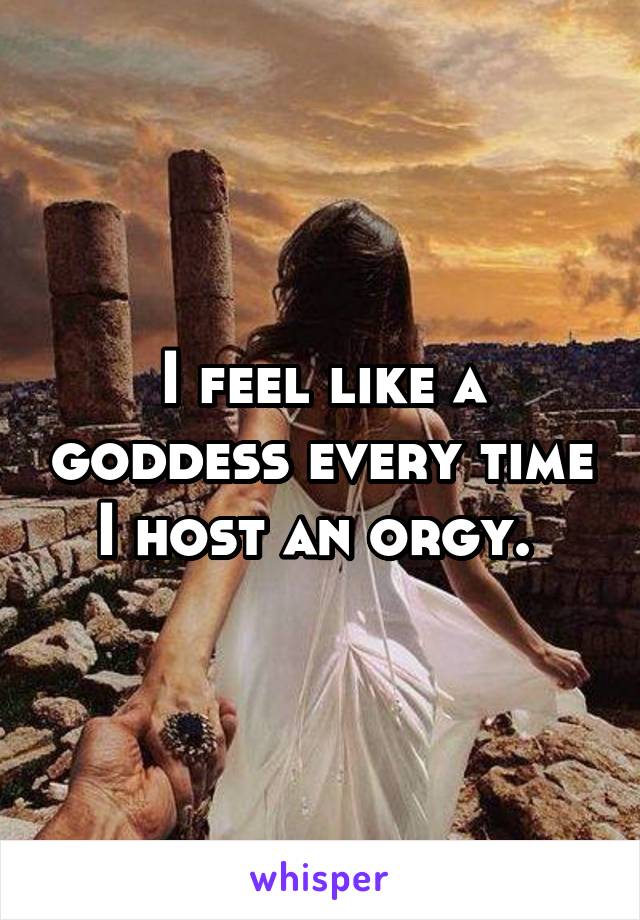 I feel like a goddess every time I host an orgy. 