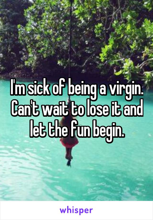 I'm sick of being a virgin. Can't wait to lose it and let the fun begin.