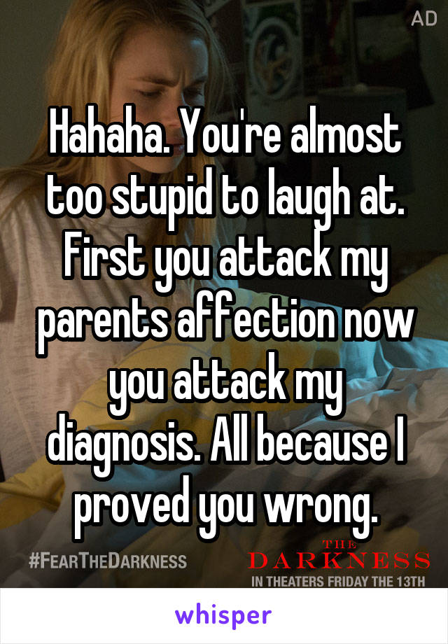 Hahaha. You're almost too stupid to laugh at. First you attack my parents affection now you attack my diagnosis. All because I proved you wrong.