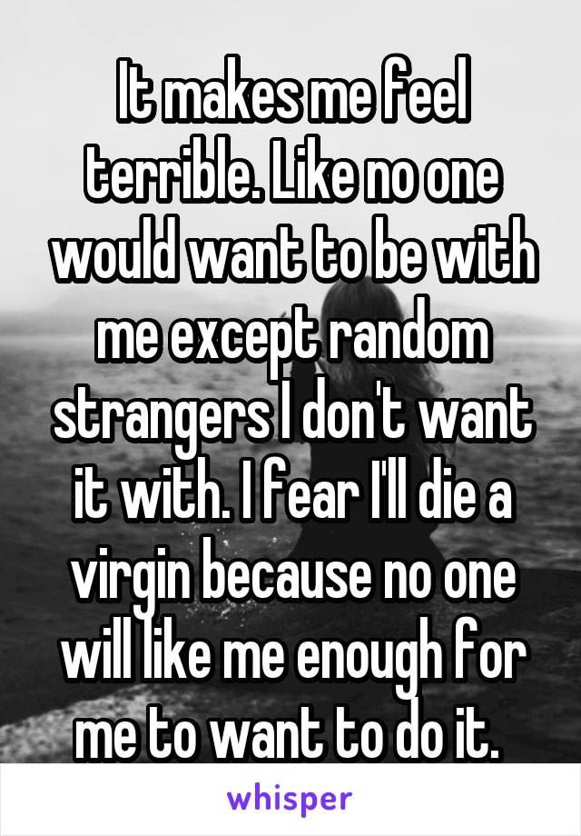 It makes me feel terrible. Like no one would want to be with me except random strangers I don't want it with. I fear I'll die a virgin because no one will like me enough for me to want to do it. 