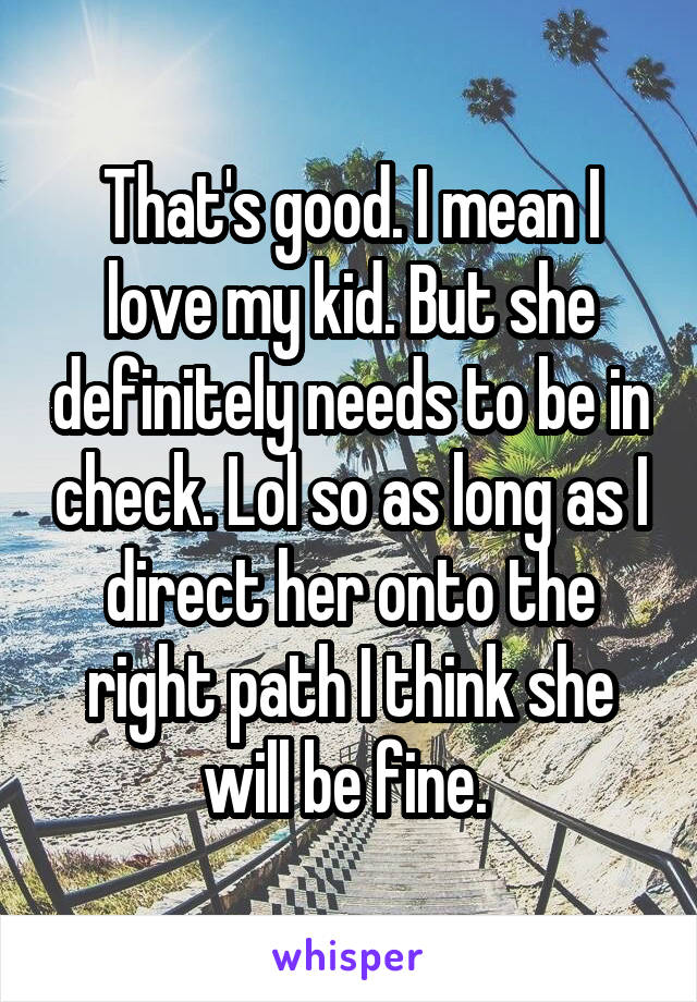 That's good. I mean I love my kid. But she definitely needs to be in check. Lol so as long as I direct her onto the right path I think she will be fine. 