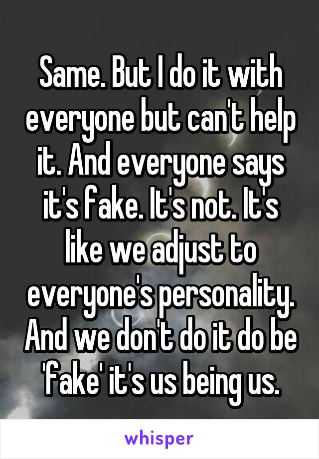 Same. But I do it with everyone but can't help it. And everyone says it's fake. It's not. It's like we adjust to everyone's personality. And we don't do it do be 'fake' it's us being us.