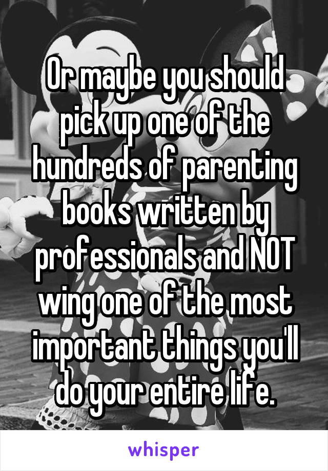 Or maybe you should pick up one of the hundreds of parenting books written by professionals and NOT wing one of the most important things you'll do your entire life.