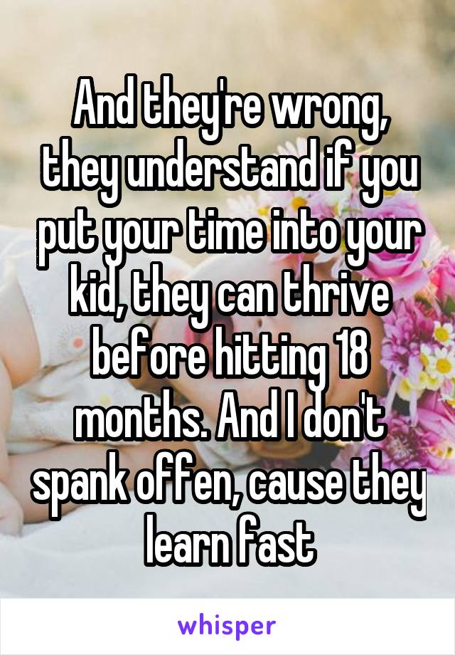 And they're wrong, they understand if you put your time into your kid, they can thrive before hitting 18 months. And I don't spank offen, cause they learn fast