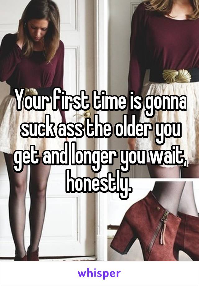 Your first time is gonna suck ass the older you get and longer you wait, honestly. 