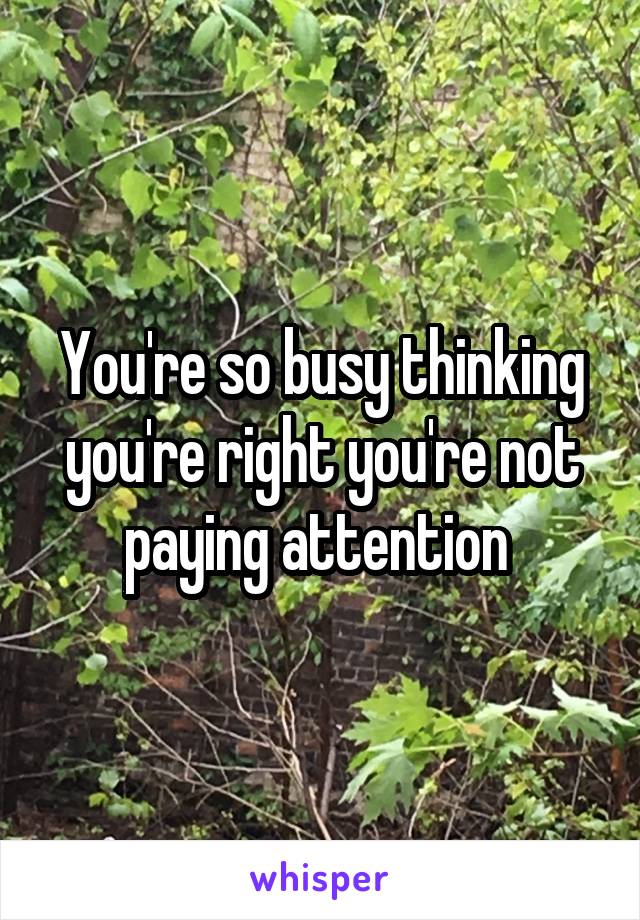 You're so busy thinking you're right you're not paying attention 