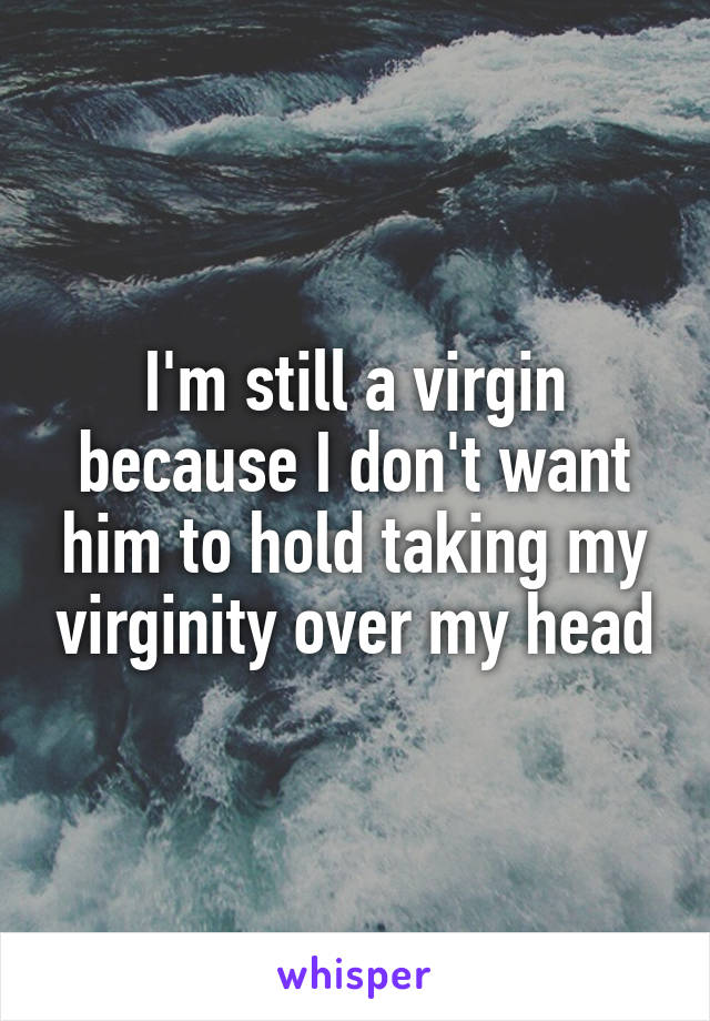 I'm still a virgin because I don't want him to hold taking my virginity over my head