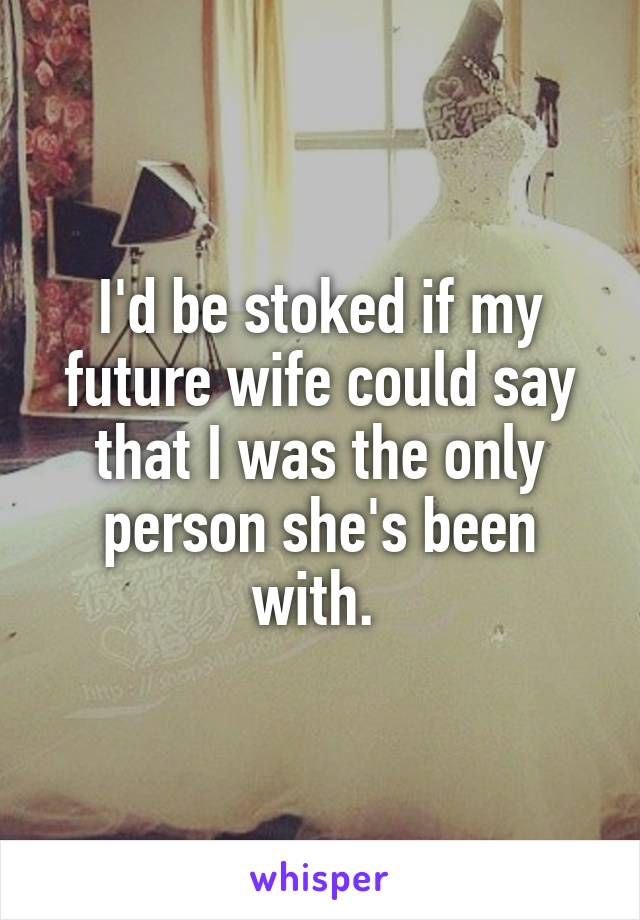 I'd be stoked if my future wife could say that I was the only person she's been with. 