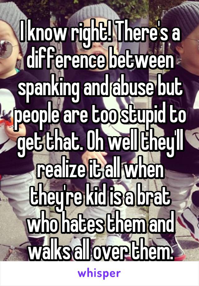 I know right! There's a difference between spanking and abuse but people are too stupid to get that. Oh well they'll realize it all when they're kid is a brat who hates them and walks all over them.