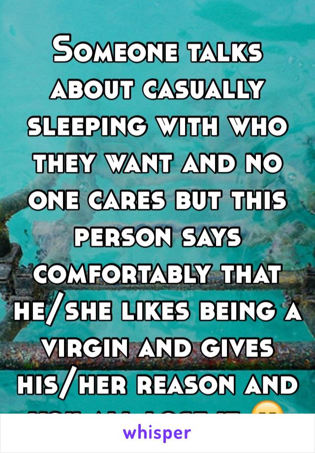 Someone talks about casually sleeping with who they want and no one cares but this person says comfortably that he/she likes being a virgin and gives his/her reason and you all lose it 😑