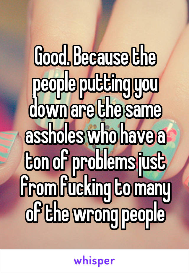 Good. Because the people putting you down are the same assholes who have a ton of problems just from fucking to many of the wrong people