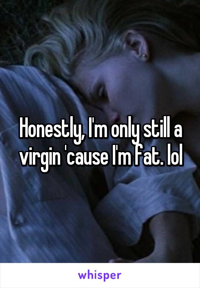 Honestly, I'm only still a virgin 'cause I'm fat. lol