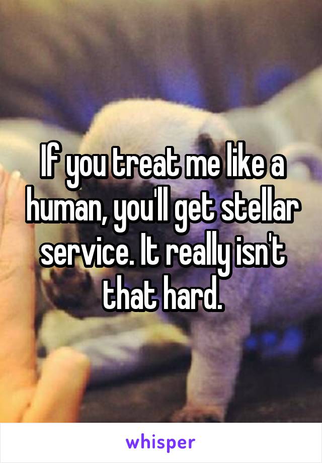 If you treat me like a human, you'll get stellar service. It really isn't that hard.