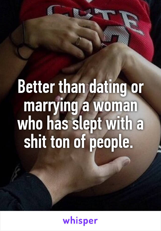 Better than dating or marrying a woman who has slept with a shit ton of people. 