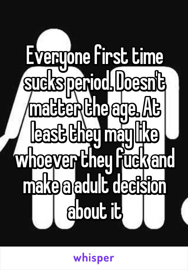 Everyone first time sucks period. Doesn't matter the age. At least they may like whoever they fuck and make a adult decision about it