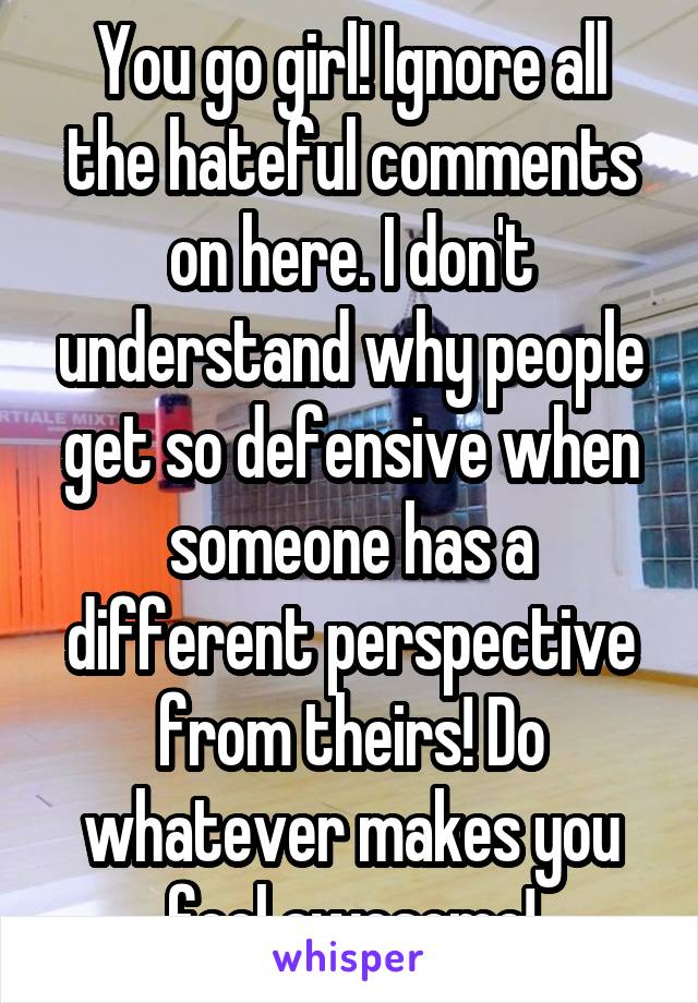 You go girl! Ignore all the hateful comments on here. I don't understand why people get so defensive when someone has a different perspective from theirs! Do whatever makes you feel awesome!