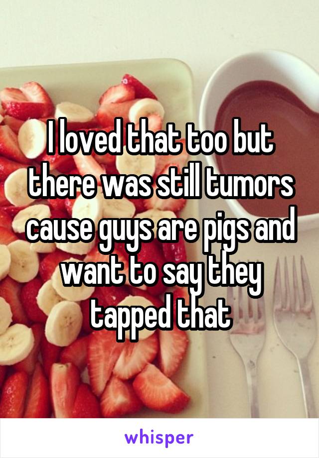 I loved that too but there was still tumors cause guys are pigs and want to say they tapped that