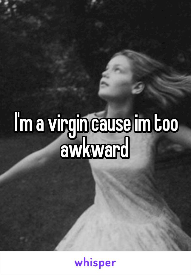 I'm a virgin cause im too awkward 