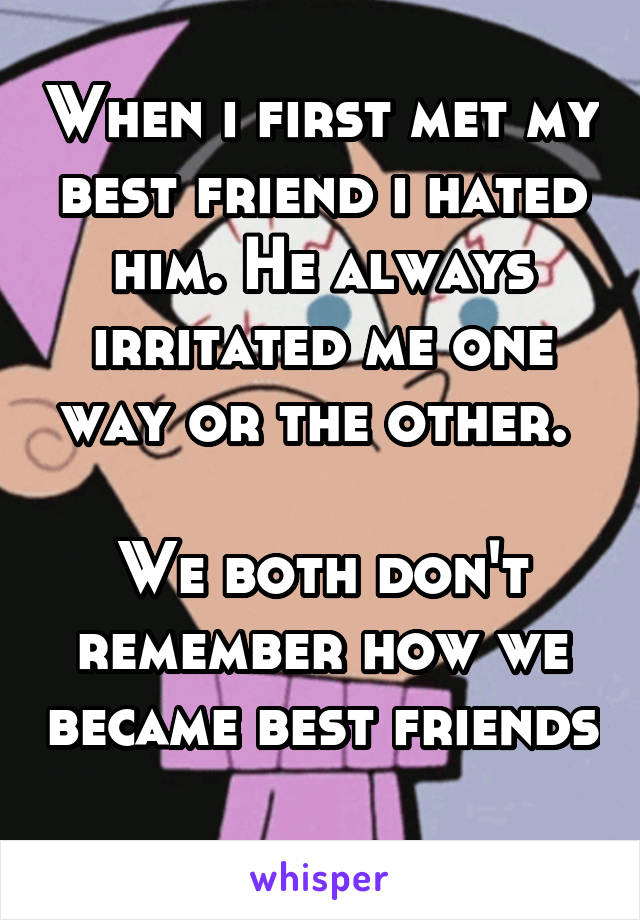 When i first met my best friend i hated him. He always irritated me one way or the other. 

We both don't remember how we became best friends 
