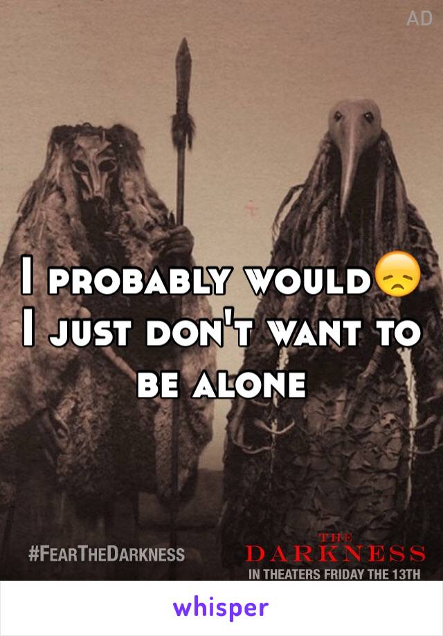 I probably would😞I just don't want to be alone