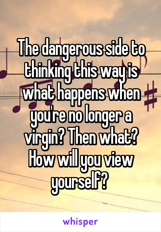 The dangerous side to thinking this way is what happens when you're no longer a virgin? Then what? How will you view yourself? 