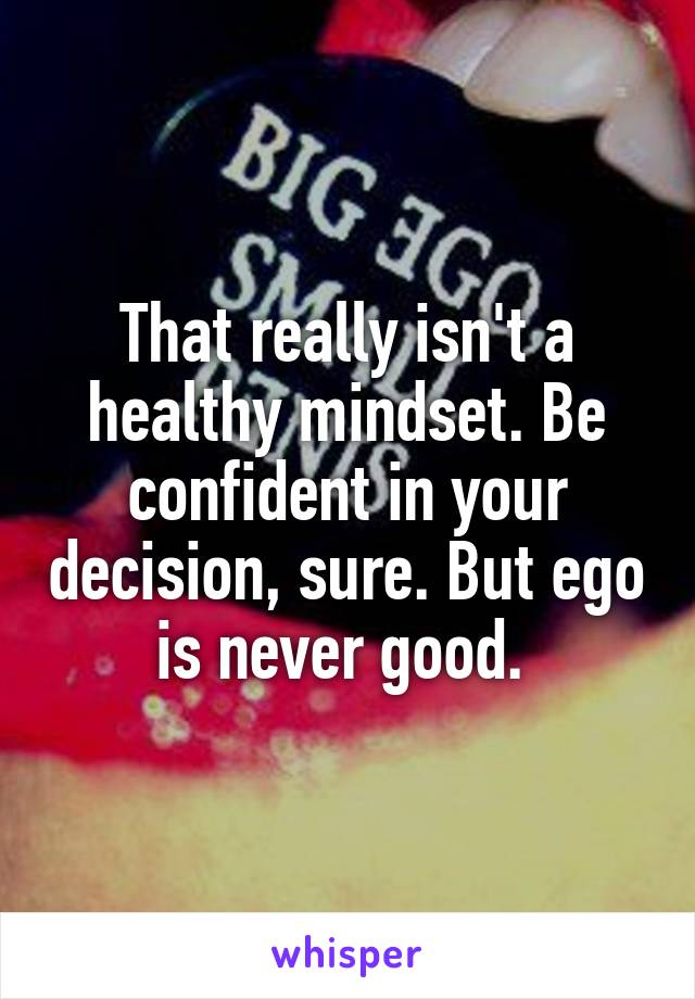 That really isn't a healthy mindset. Be confident in your decision, sure. But ego is never good. 