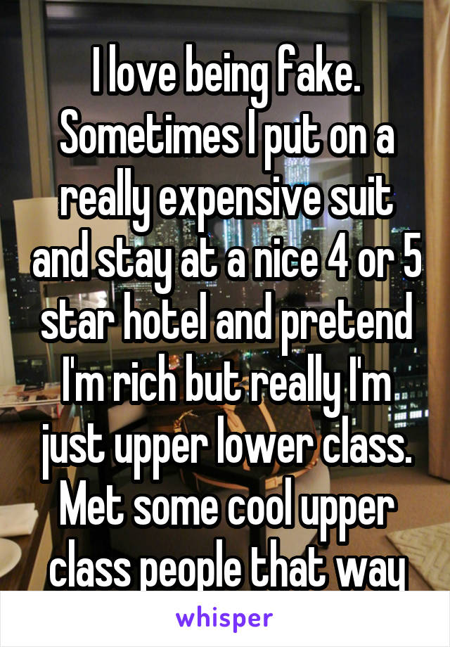 I love being fake. Sometimes I put on a really expensive suit and stay at a nice 4 or 5 star hotel and pretend I'm rich but really I'm just upper lower class. Met some cool upper class people that way
