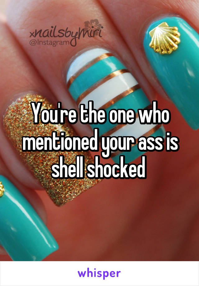 You're the one who mentioned your ass is shell shocked 