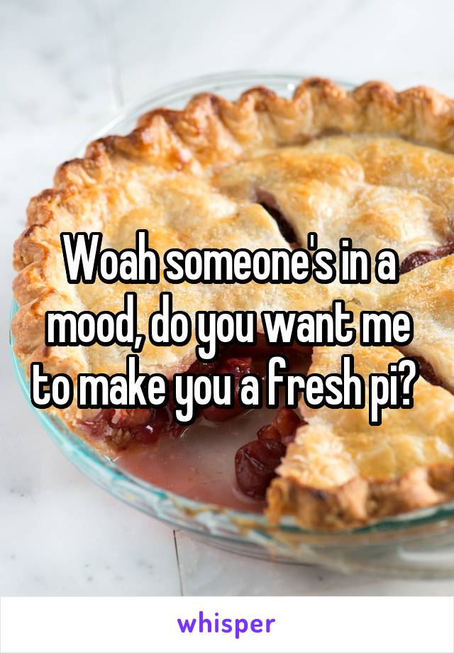 Woah someone's in a mood, do you want me to make you a fresh pi? 