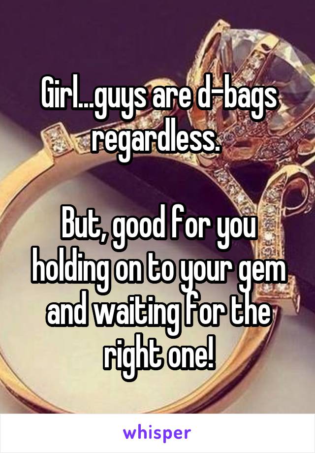 Girl...guys are d-bags regardless. 

But, good for you holding on to your gem and waiting for the right one!