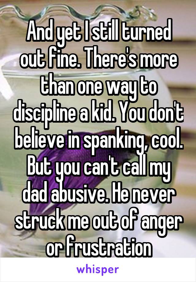 And yet I still turned out fine. There's more than one way to discipline a kid. You don't believe in spanking, cool. But you can't call my dad abusive. He never struck me out of anger or frustration