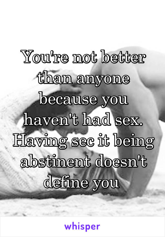 You're not better than anyone because you haven't had sex. Having sec it being abstinent doesn't define you 