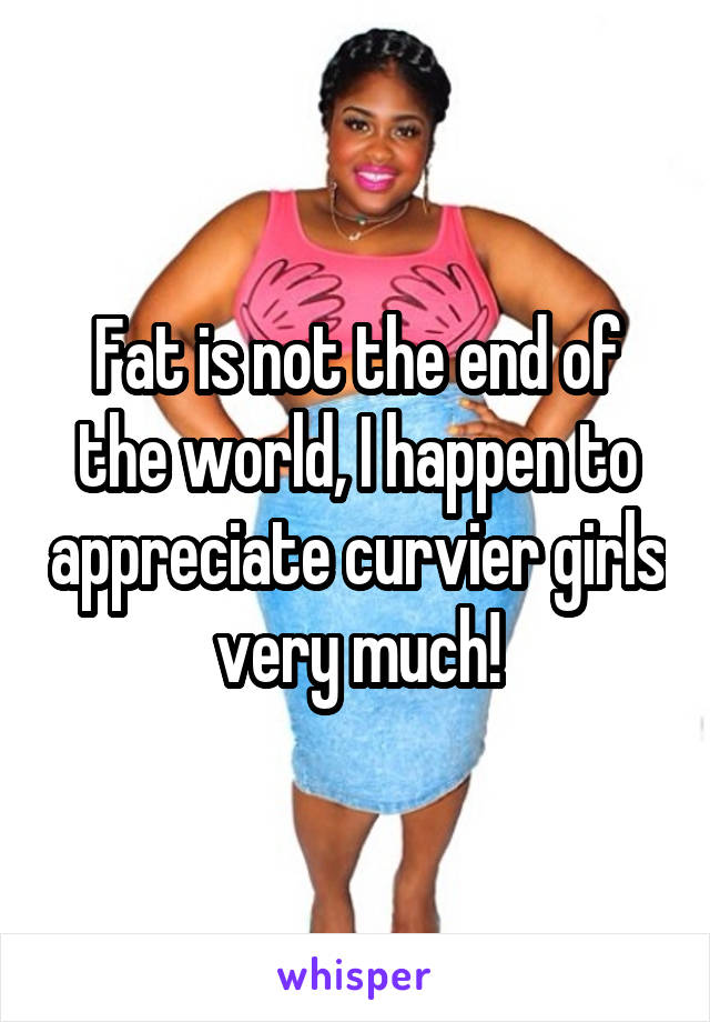 Fat is not the end of the world, I happen to appreciate curvier girls very much!