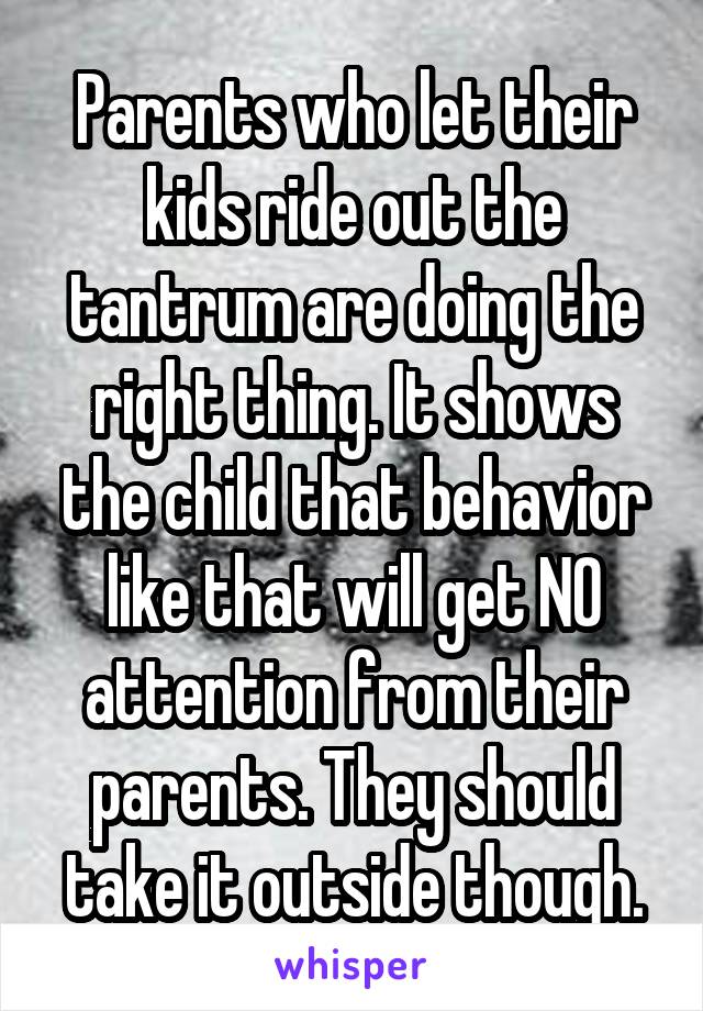Parents who let their kids ride out the tantrum are doing the right thing. It shows the child that behavior like that will get NO attention from their parents. They should take it outside though.
