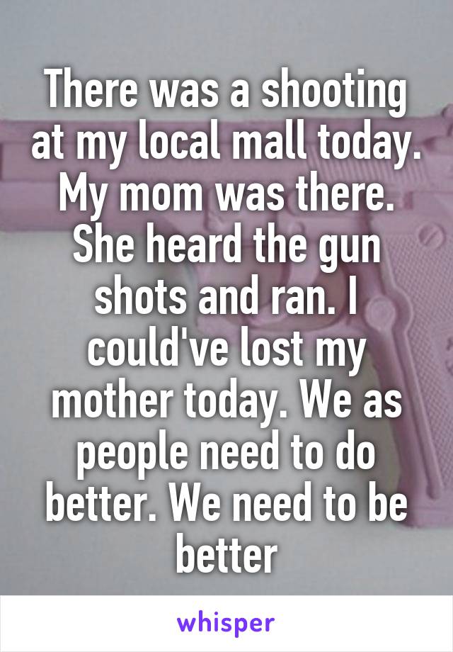 There was a shooting at my local mall today. My mom was there. She heard the gun shots and ran. I could've lost my mother today. We as people need to do better. We need to be better