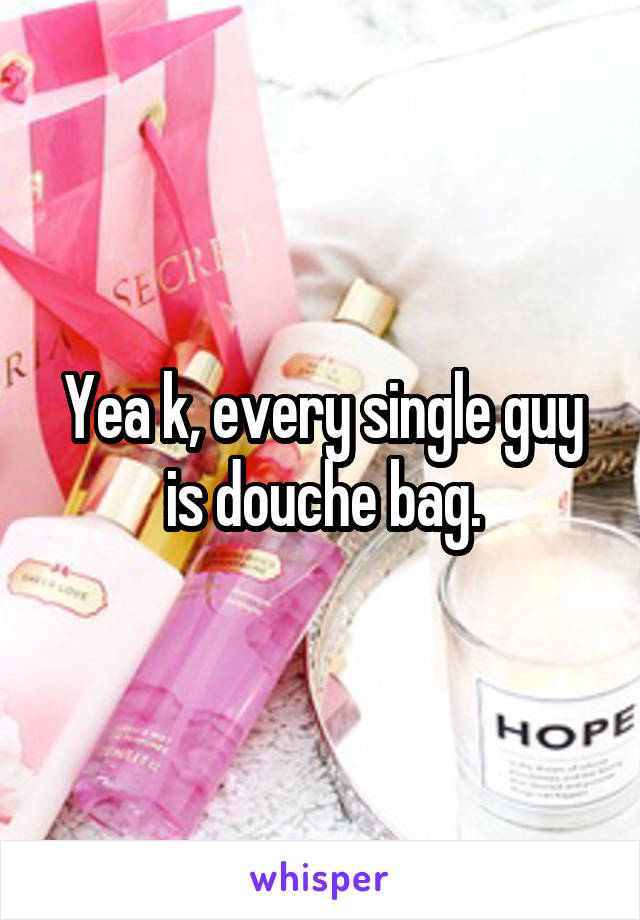 Yea k, every single guy is douche bag.