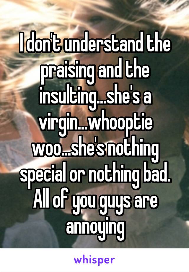 I don't understand the praising and the insulting...she's a virgin...whooptie woo...she's nothing special or nothing bad. All of you guys are annoying