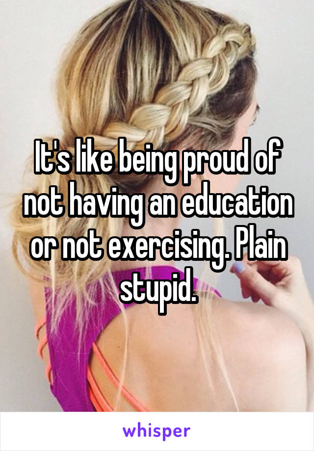 It's like being proud of not having an education or not exercising. Plain stupid.