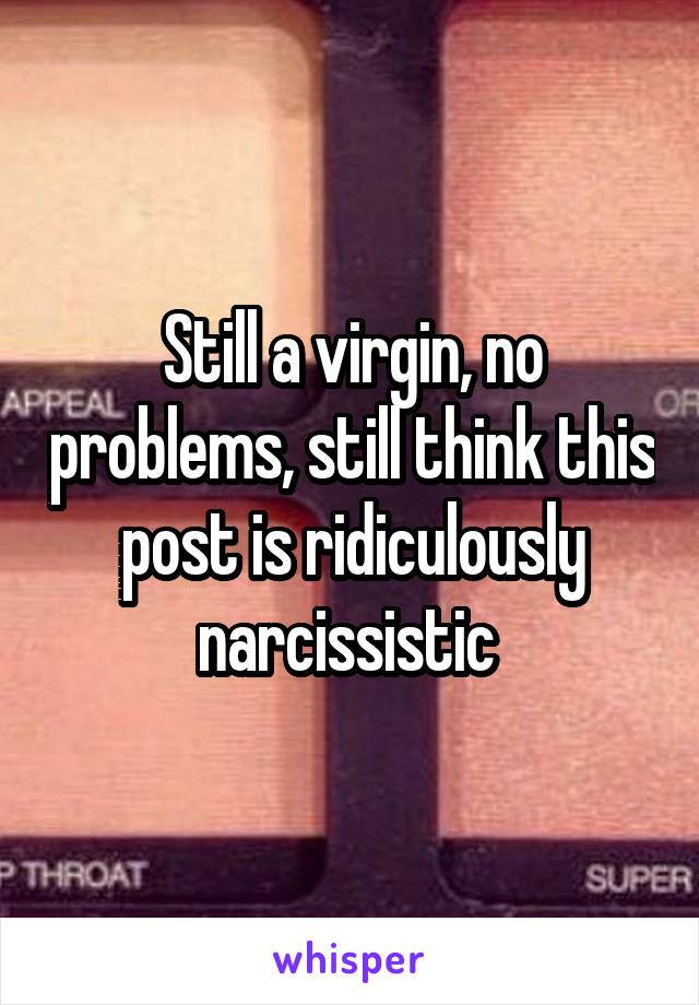 Still a virgin, no problems, still think this post is ridiculously narcissistic 