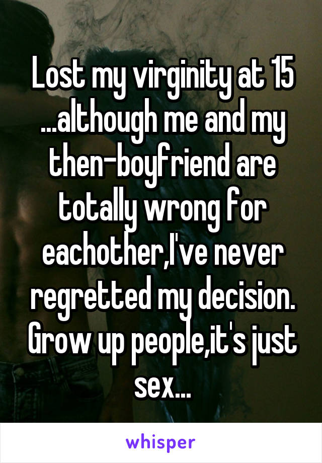 Lost my virginity at 15 ...although me and my then-boyfriend are totally wrong for eachother,I've never regretted my decision. Grow up people,it's just sex...