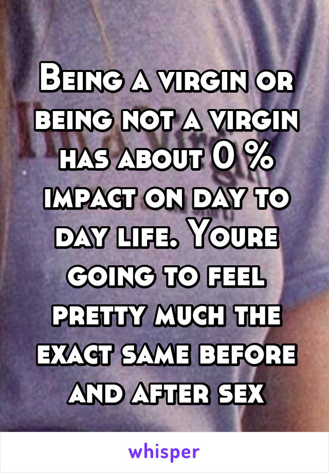 Being a virgin or being not a virgin has about 0 % impact on day to day life. Youre going to feel pretty much the exact same before and after sex