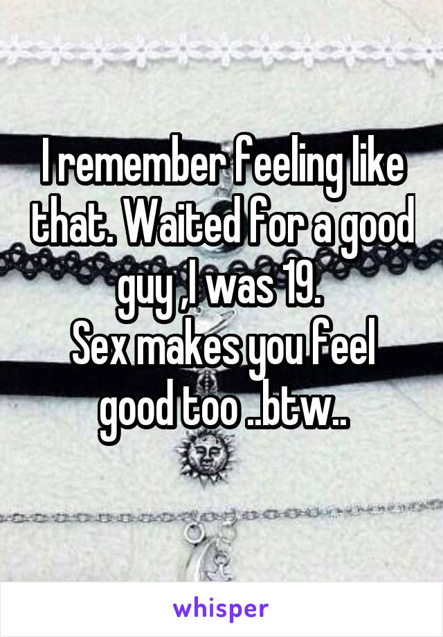 I remember feeling like that. Waited for a good guy ,I was 19. 
Sex makes you feel good too ..btw..
