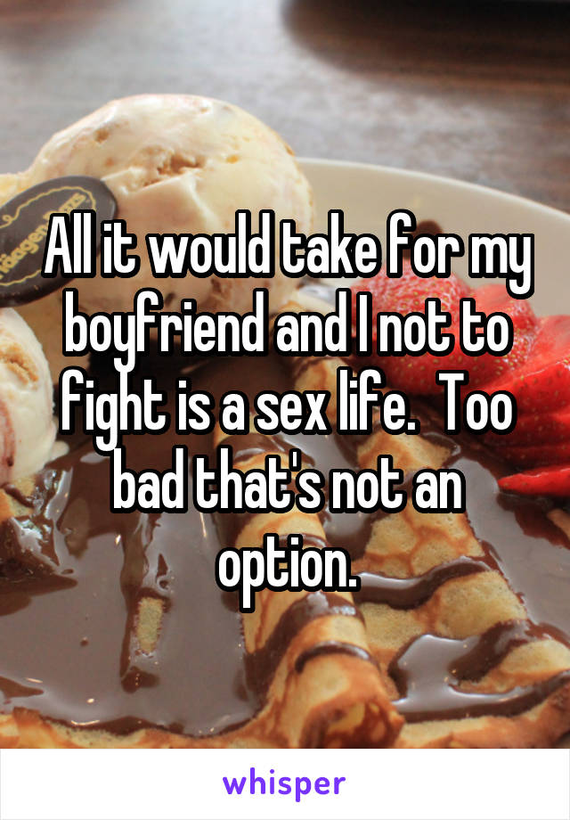 All it would take for my boyfriend and I not to fight is a sex life.  Too bad that's not an option.